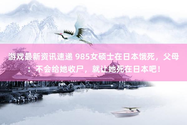 游戏最新资讯速递 985女硕士在日本饿死，父母：不会给她收尸，就让她死在日本吧！