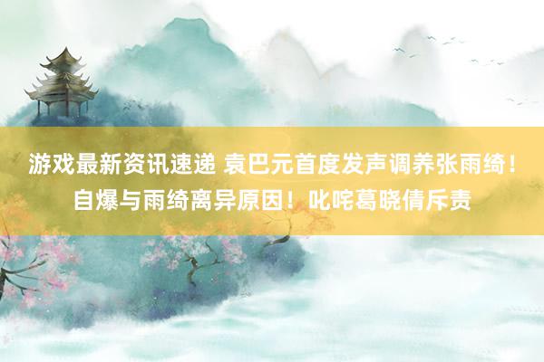 游戏最新资讯速递 袁巴元首度发声调养张雨绮！自爆与雨绮离异原因！叱咤葛晓倩斥责