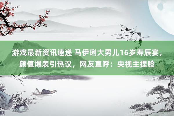 游戏最新资讯速递 马伊琍大男儿16岁寿辰宴，颜值爆表引热议，网友直呼：央视主捏脸