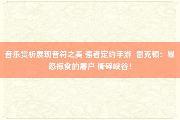 音乐赏析展现音符之美 强者定约手游  雷克顿：暴怒掠食的屠户 撕碎峡谷！