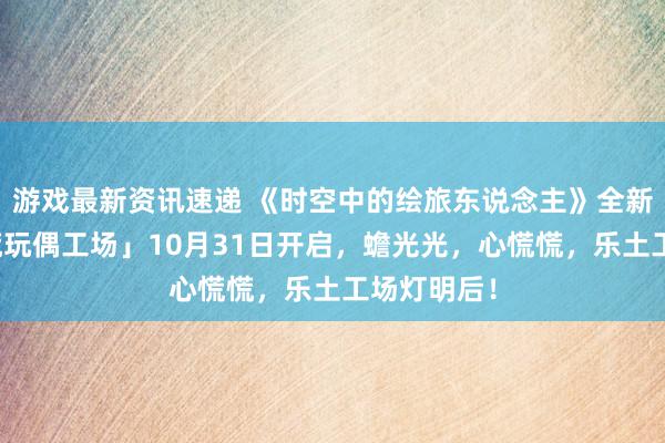 游戏最新资讯速递 《时空中的绘旅东说念主》全新行径「心慌玩偶工场」10月31日开启，蟾光光，心慌慌，乐土工场灯明后！