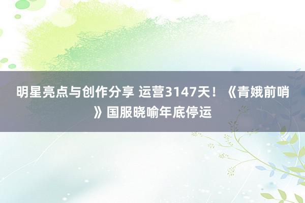 明星亮点与创作分享 运营3147天！《青娥前哨》国服晓喻年底停运