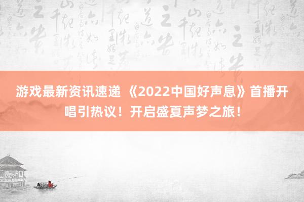 游戏最新资讯速递 《2022中国好声息》首播开唱引热议！开启盛夏声梦之旅！