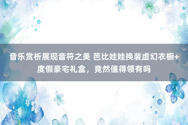 音乐赏析展现音符之美 芭比娃娃换装虚幻衣橱+度假豪宅礼盒，竟然值得领有吗