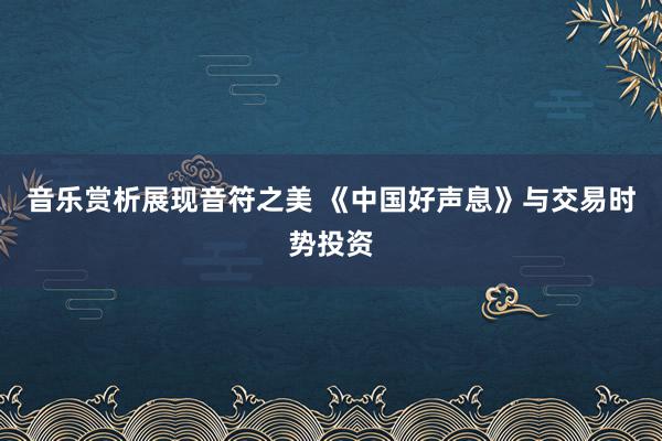 音乐赏析展现音符之美 《中国好声息》与交易时势投资