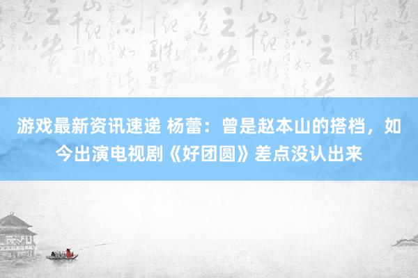 游戏最新资讯速递 杨蕾：曾是赵本山的搭档，如今出演电视剧《好团圆》差点没认出来