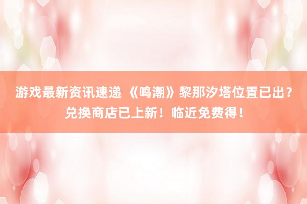 游戏最新资讯速递 《鸣潮》黎那汐塔位置已出？兑换商店已上新！临近免费得！