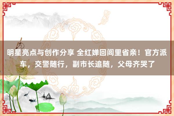 明星亮点与创作分享 全红婵回闾里省亲！官方派车，交警随行，副市长追随，父母齐哭了