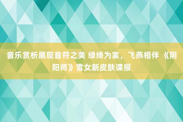 音乐赏析展现音符之美 绿绮为裳，飞燕相伴 《阴阳师》雪女新皮肤谍报