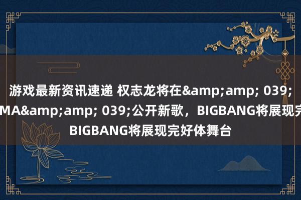 游戏最新资讯速递 权志龙将在&amp; 039;2024 MAMA&amp; 039;公开新歌，BIGBANG将展现完好体舞台