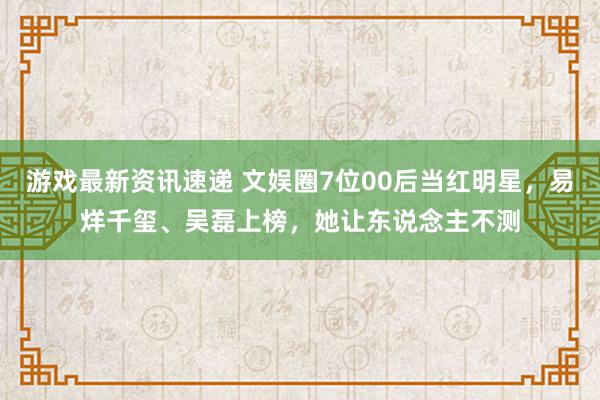 游戏最新资讯速递 文娱圈7位00后当红明星，易烊千玺、吴磊上榜，她让东说念主不测