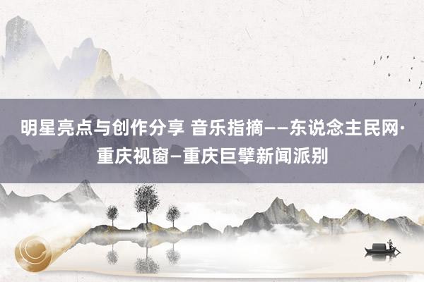 明星亮点与创作分享 音乐指摘——东说念主民网·重庆视窗—重庆巨擘新闻派别