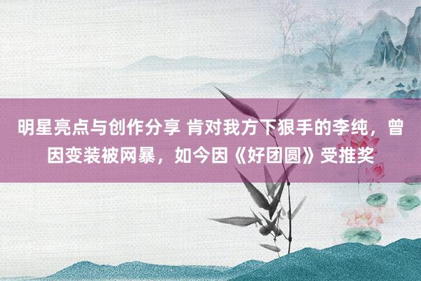 明星亮点与创作分享 肯对我方下狠手的李纯，曾因变装被网暴，如今因《好团圆》受推奖