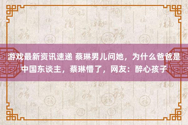 游戏最新资讯速递 蔡琳男儿问她，为什么爸爸是中国东谈主，蔡琳懵了，网友：醉心孩子