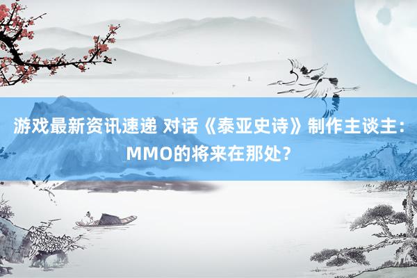 游戏最新资讯速递 对话《泰亚史诗》制作主谈主：MMO的将来在那处？