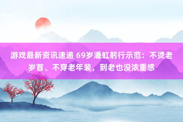 游戏最新资讯速递 69岁潘虹躬行示范：不烫老岁首、不穿老年装，到老也没浓重感