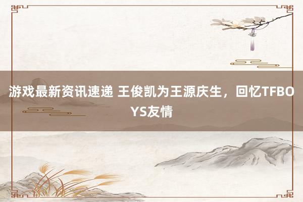 游戏最新资讯速递 王俊凯为王源庆生，回忆TFBOYS友情