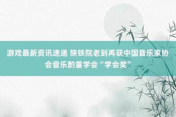 游戏最新资讯速递 陕铁院老到再获中国音乐家协会音乐酌量学会“学会奖”