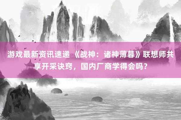 游戏最新资讯速递 《战神：诸神薄暮》联想师共享开采诀窍，国内厂商学得会吗？