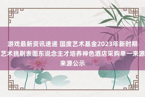 游戏最新资讯速递 国度艺术基金2023年新时期音乐艺术挑剔表面东说念主才培养神色酒店采购单一来源公示