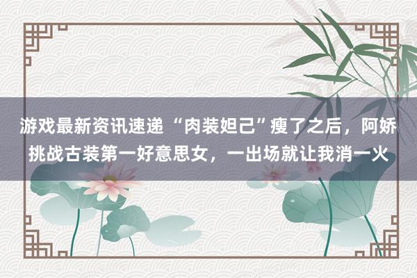 游戏最新资讯速递 “肉装妲己”瘦了之后，阿娇挑战古装第一好意思女，一出场就让我消一火