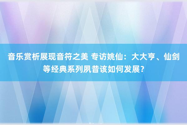 音乐赏析展现音符之美 专访姚仙：大大亨、仙剑等经典系列夙昔该如何发展？