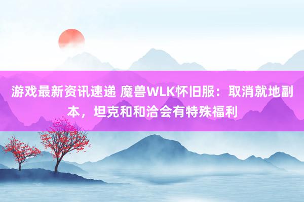 游戏最新资讯速递 魔兽WLK怀旧服：取消就地副本，坦克和和洽会有特殊福利