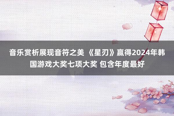 音乐赏析展现音符之美 《星刃》赢得2024年韩国游戏大奖七项大奖 包含年度最好