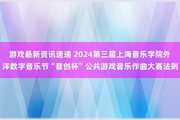 游戏最新资讯速递 2024第三届上海音乐学院外洋数字音乐节“音创杯”公共游戏音乐作曲大赛法则