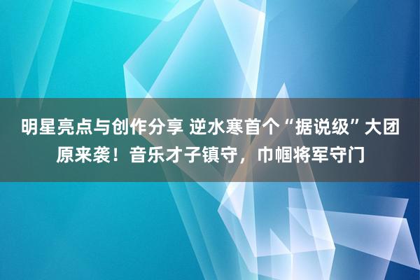 明星亮点与创作分享 逆水寒首个“据说级”大团原来袭！音乐才子镇守，巾帼将军守门