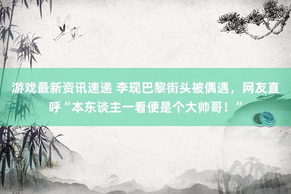 游戏最新资讯速递 李现巴黎街头被偶遇，网友直呼“本东谈主一看便是个大帅哥！”