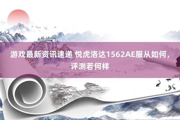 游戏最新资讯速递 悦虎洛达1562AE服从如何，评测若何样