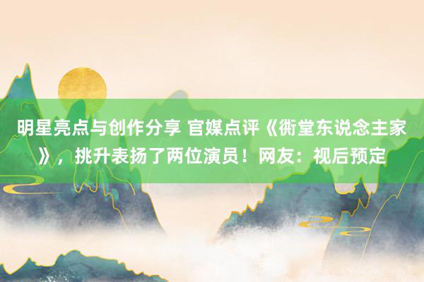 明星亮点与创作分享 官媒点评《衖堂东说念主家》，挑升表扬了两位演员！网友：视后预定