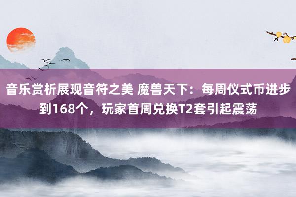 音乐赏析展现音符之美 魔兽天下：每周仪式币进步到168个，玩家首周兑换T2套引起震荡