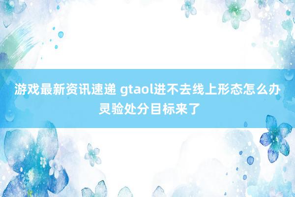 游戏最新资讯速递 gtaol进不去线上形态怎么办 灵验处分目标来了