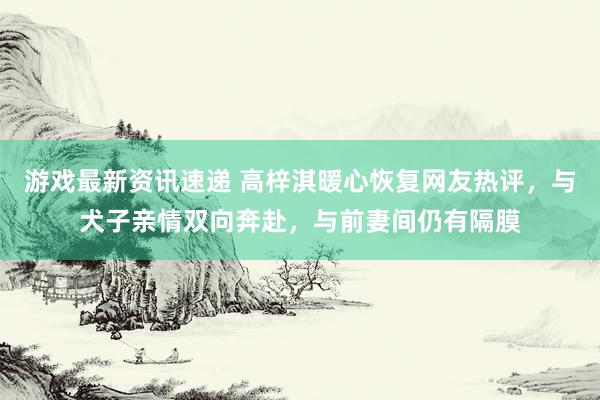 游戏最新资讯速递 高梓淇暖心恢复网友热评，与犬子亲情双向奔赴，与前妻间仍有隔膜