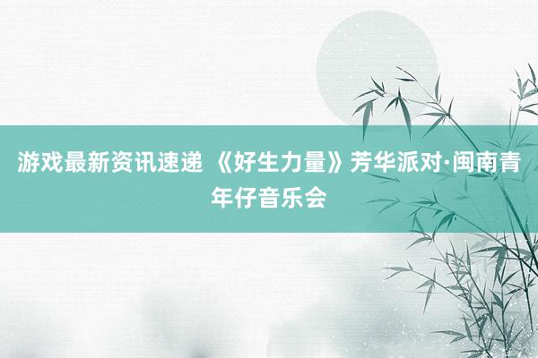 游戏最新资讯速递 《好生力量》芳华派对·闽南青年仔音乐会