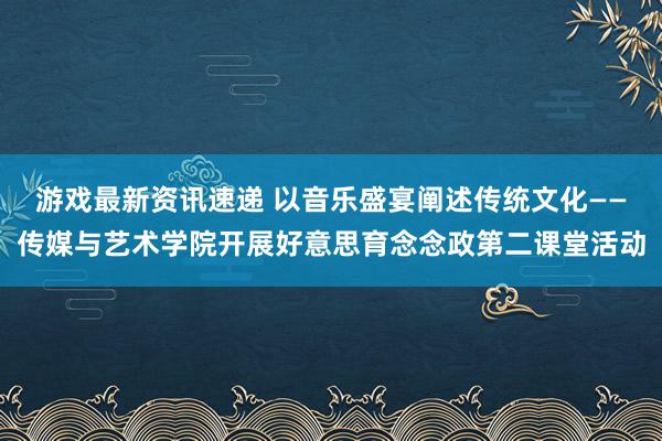 游戏最新资讯速递 以音乐盛宴阐述传统文化——传媒与艺术学院开展好意思育念念政第二课堂活动