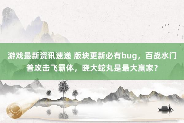 游戏最新资讯速递 版块更新必有bug，百战水门普攻击飞霸体，晓大蛇丸是最大赢家？