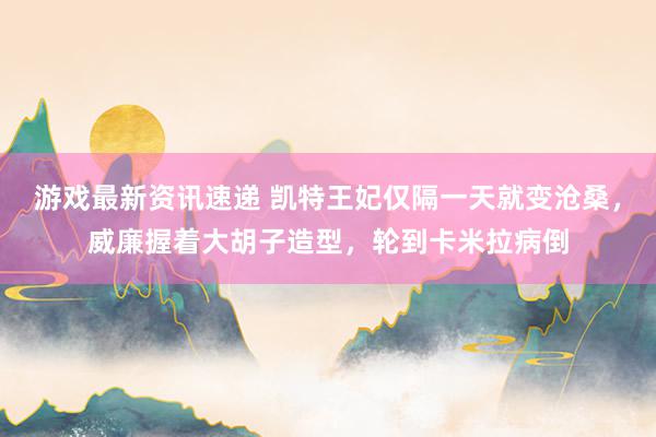 游戏最新资讯速递 凯特王妃仅隔一天就变沧桑，威廉握着大胡子造型，轮到卡米拉病倒