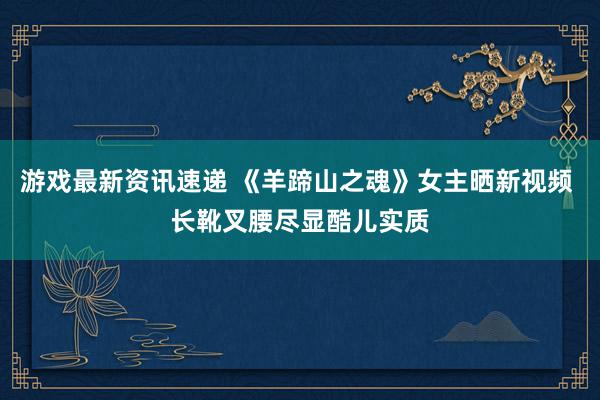 游戏最新资讯速递 《羊蹄山之魂》女主晒新视频 长靴叉腰尽显酷儿实质