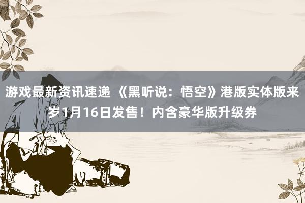 游戏最新资讯速递 《黑听说：悟空》港版实体版来岁1月16日发售！内含豪华版升级券