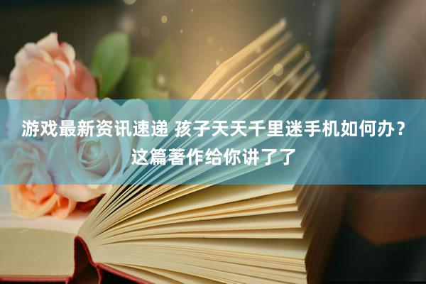 游戏最新资讯速递 孩子天天千里迷手机如何办？这篇著作给你讲了了