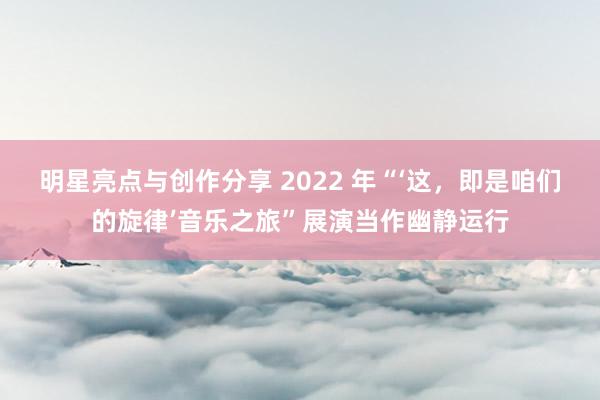 明星亮点与创作分享 2022 年“‘这，即是咱们的旋律’音乐之旅”展演当作幽静运行