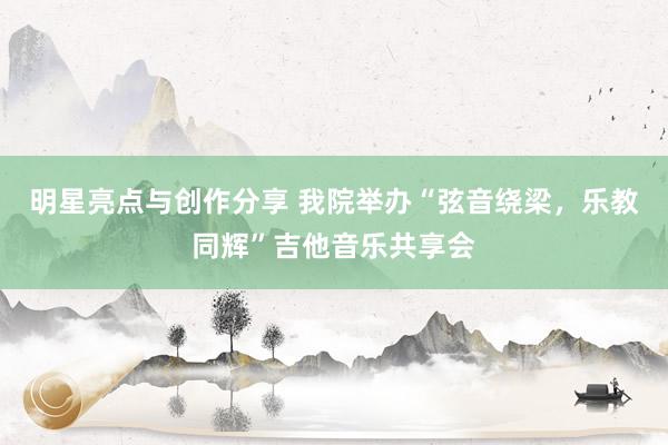 明星亮点与创作分享 我院举办“弦音绕梁，乐教同辉”吉他音乐共享会