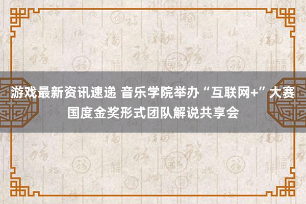 游戏最新资讯速递 音乐学院举办“互联网+”大赛国度金奖形式团队解说共享会