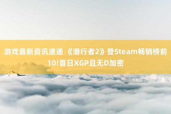 游戏最新资讯速递 《潜行者2》登Steam畅销榜前10!首日XGP且无D加密