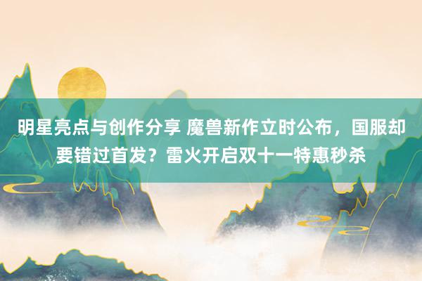 明星亮点与创作分享 魔兽新作立时公布，国服却要错过首发？雷火开启双十一特惠秒杀