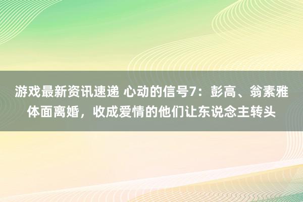 游戏最新资讯速递 心动的信号7：彭高、翁素雅体面离婚，收成爱情的他们让东说念主转头