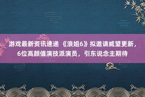 游戏最新资讯速递 《浪姐6》拟邀请威望更新，6位高颜值演技派演员，引东说念主期待